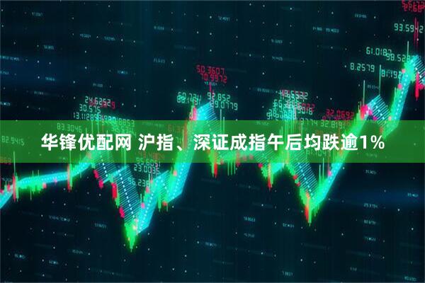 华锋优配网 沪指、深证成指午后均跌逾1%