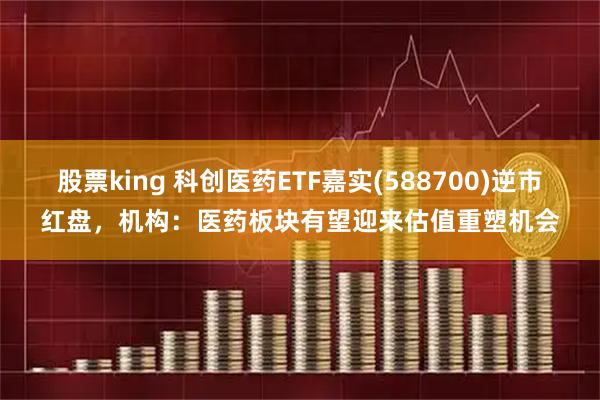 股票king 科创医药ETF嘉实(588700)逆市红盘，机构：医药板块有望迎来估值重塑机会