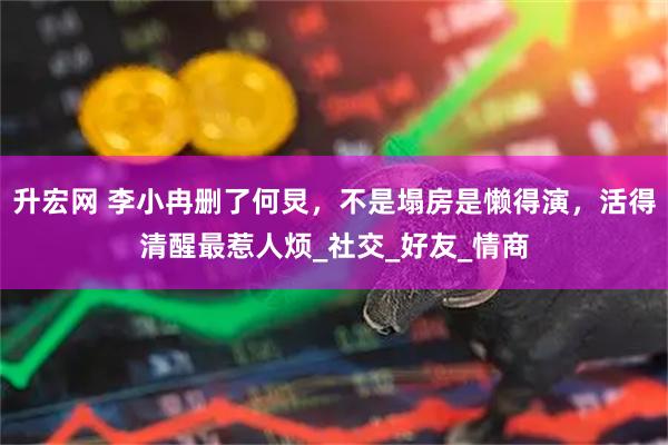 升宏网 李小冉删了何炅，不是塌房是懒得演，活得清醒最惹人烦_社交_好友_情商