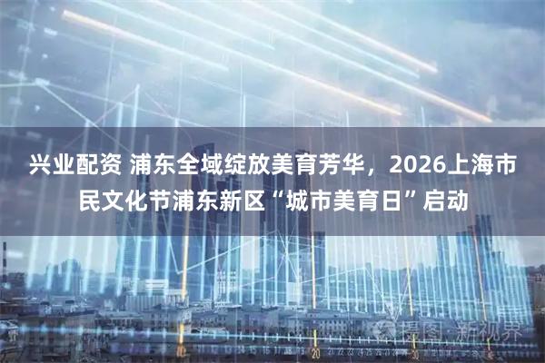 兴业配资 浦东全域绽放美育芳华，2026上海市民文化节浦东新区“城市美育日”启动