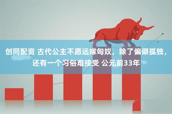 创同配资 古代公主不愿远嫁匈奴，除了偏僻孤独，还有一个习俗难接受 公元前33年