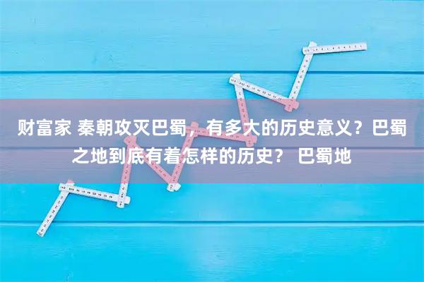 财富家 秦朝攻灭巴蜀，有多大的历史意义？巴蜀之地到底有着怎样的历史？ 巴蜀地