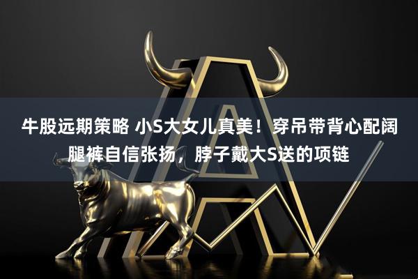 牛股远期策略 小S大女儿真美！穿吊带背心配阔腿裤自信张扬，脖子戴大S送的项链