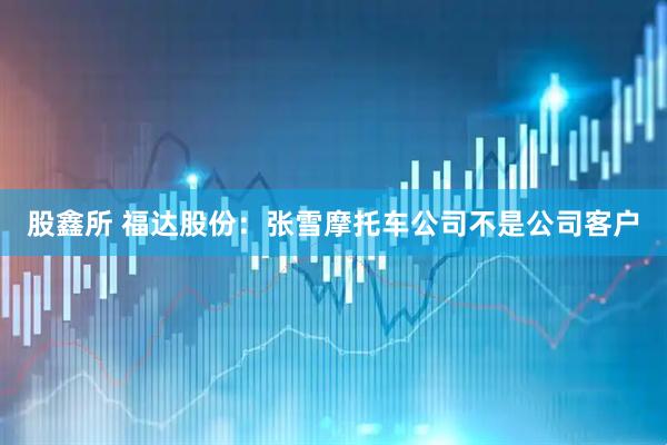 股鑫所 福达股份：张雪摩托车公司不是公司客户
