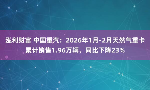 泓利财富 中国重汽：2026年1月-2月天然气重卡累计销售1.96万辆，同比下降23%