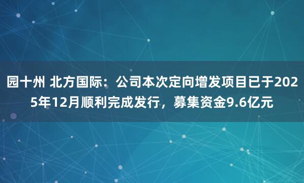 园十州 北方国际：公司本次定向增发项目已于2025年12月顺利完成发行，募集资金9.6亿元