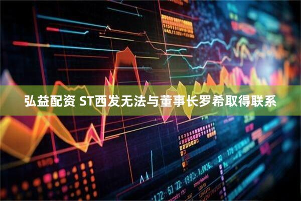 弘益配资 ST西发无法与董事长罗希取得联系