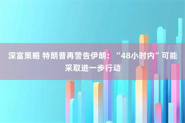 深富策略 特朗普再警告伊朗:“48小时内”可能采取进一步行动