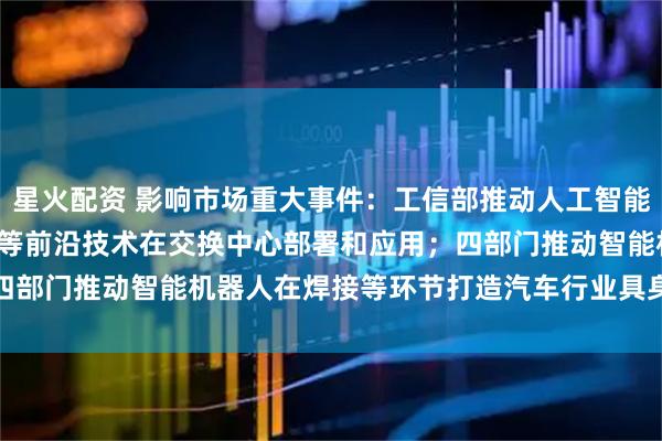 星火配资 影响市场重大事件：工信部推动人工智能、400G/800G光传送等前沿技术在交换中心部署和应用；四部门推动智能机器人在焊接等环节打造汽车行业具身智能示范产线