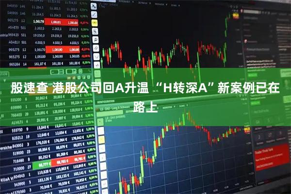 股速查 港股公司回A升温 “H转深A”新案例已在路上