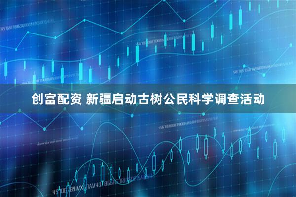 创富配资 新疆启动古树公民科学调查活动